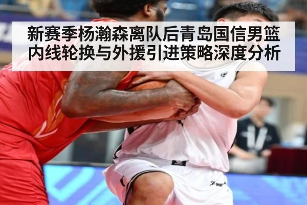 新赛季杨瀚森离队后青岛国信男篮内线轮换与外援引进策略深度分析